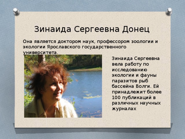 Зинаида Сергеевна Донец Она является доктором наук, профессором зоологии и экологии Ярославского государственного университета. Зинаида Сергеевна вела работу по исследованию экологии и фауны паразитов рыб бассейна Волги. Ей принадлежит более 100 публикаций в различных научных журналах 