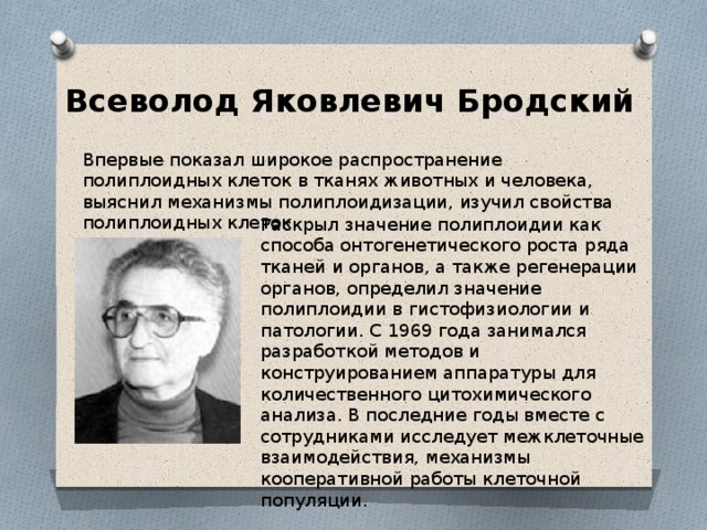 Всеволод Яковлевич Бродский  Впервые показал широкое распространение полиплоидных клеток в тканях животных и человека, выяснил механизмы полиплоидизации, изучил свойства полиплоидных клеток. Раскрыл значение полиплоидии как способа онтогенетического роста ряда тканей и органов, а также регенерации органов, определил значение полиплоидии в гистофизиологии и патологии. С 1969 года занимался разработкой методов и конструированием аппаратуры для количественного цитохимического анализа. В последние годы вместе с сотрудниками исследует межклеточные взаимодействия, механизмы кооперативной работы клеточной популяции. 