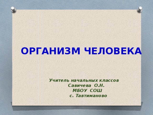 ОРГАНИЗМ ЧЕЛОВЕКА Учитель начальных классов  Савичева О.Н.  МБОУ СОШ  с. Тавтиманово 