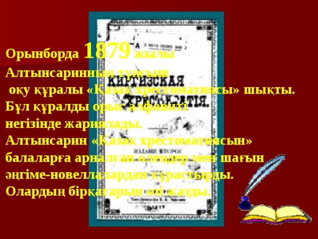 Орынборда 1879 жылы Алтынсаринның тұңғыш  оқу құралы «Қазақ хрестоматиясы» шықты. Бұл құралды орыс алфавиті негізінде жариялады.  Алтынсарин «Қазақ хрестоматиясын» балаларға арналған өлеңдер мен шағын әңгіме-новеллалардан құрастырды. Олардың бірқатарын өзі жазды. 
