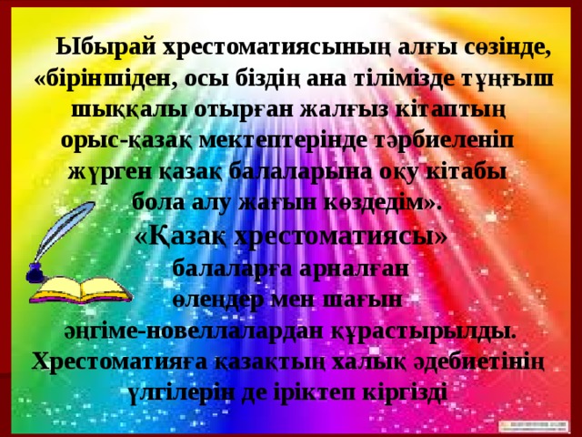  Ыбырай хрестоматиясының алғы сөзінде,  «біріншіден, осы біздің ана тілімізде тұңғыш шыққалы отырған жалғыз кітаптың орыс-қазақ мектептерінде тәрбиеленіп жүрген қазақ балаларына оқу кітабы бола алу жағын көздедім». «Қазақ хрестоматиясы»  балаларға арналған өлеңдер мен шағын әңгіме-новеллалардан құрастырылды. Хрестоматияға қазақтың халық әдебиетінің үлгілерін де іріктеп кіргізді  