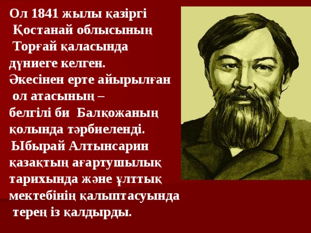 Ол 1841 жылы қазіргі  Қостанай облысының  Торғай қаласында дүниеге келген. Әкесінен ерте айырылған  ол атасының – белгілі би Балқожаның қолында тәрбиеленді .   Ыбырай Алтынсарин қазақтың ағартушылық тарихында және ұлттық мектебінің қалыптасуында  терең із қалдырды.  
