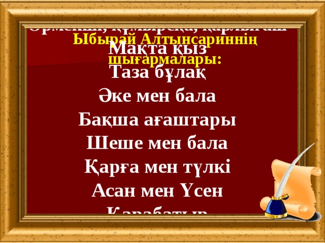 Өрмекші, құмырсқа, қарлығаш Мақта қыз Таза бұлақ Әке мен бала Бақша ағаштары Шеше мен бала Қарға мен түлкі Асан мен Үсен Қарабатыр  Ыбырай Алтынсариннің шығармалары: 