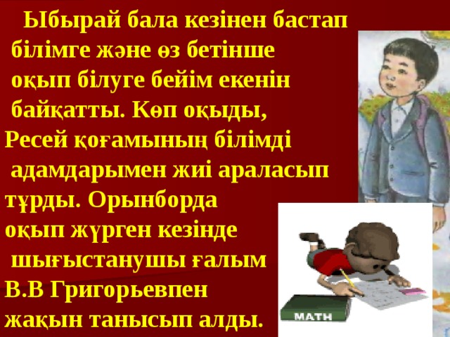  Ыбырай бала кезінен бастап  білімге және өз бетінше  оқып білуге бейім екенін  байқатты. Көп оқыды, Ресей қоғамының білімді  адамдарымен жиі араласып тұрды. Орынборда оқып жүрген кезінде  шығыстанушы ғалым В.В Григорьевпен жақын танысып алды. 