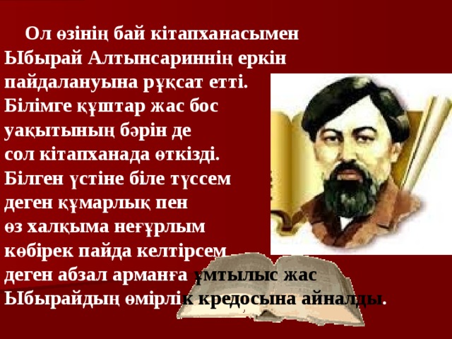  Ол өзінің бай кітапханасымен Ыбырай Алтынсариннің еркін пайдалануына рұқсат етті. Білімге құштар жас бос уақытының бәрін де сол кітапханада өткізді. Білген үстіне біле түссем деген құмарлық пен өз халқыма неғұрлым көбірек пайда келтірсем деген абзал арманға ұмтылыс жас  Ыбырайдың өмірлі к  кредосына айналды .  