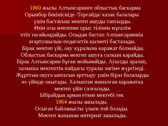  1860 жылы Алтынсаринге облыстық басқарма Орынбор бекініс ні де /Торғайда/ қазақ балалары үшін бастауыш мектеп ашуды тапсырды.  Өзін осы мектепке орыс т і лінен мұғалім етіп тағайындайды. Осыдан бастап Алтынсариннің ағартушылық-педагогтік қызметі басталады.  Бірақ мектеп үйі, оқу құралына қаражат болмайды.  Облыстық басқарма мектеп ашуға салқын қарайды. Бірақ Алтынсарин бұған мойымайды. Ауылды аралап, халыққа мектептің пайдасы туралы әңгіме жүргізеді. Жұрттың оқуға ынтасын арттыру үшін біраз балаларды  өз үйінде оқытады. Халықтан жиналған қаражатқа мектеп үйін салғызады.  Ыбрайдың арман еткен мектебі тек 1864 жылы ашылады. Осыған байланысты үлкен той болады. Мектеп жанынан интернат ашылады. 