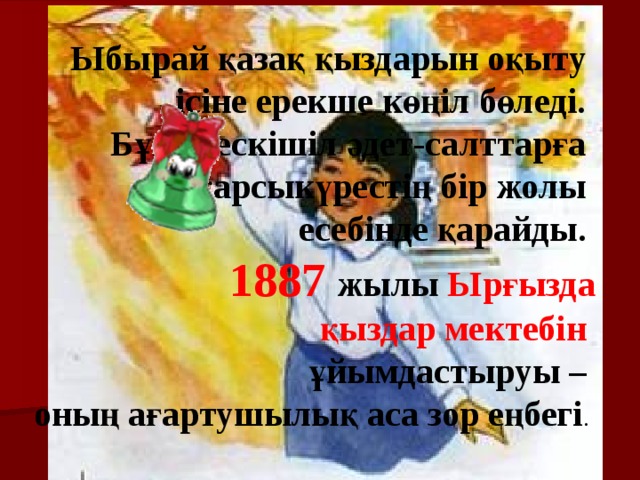 Ыбырай қазақ қыздарын оқыту ісіне ерекше көңіл бөледі. Бұған ескішіл әдет-салттарға қарсыкүрестің бір жолы есебінде қарайды. 1887 жылы Ырғызда  қыздар мектебін  ұйымдастыруы – оның ағартушылық аса зор еңбегі . 