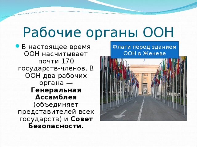 В настоящее время ООН насчитывает почти 170 государств-членов. В ООН два рабочих органа — Генеральная Ассамблея (объединяет представителей всех государств) и Совет Безопасности. Флаги перед зданием ООН в Женеве 
