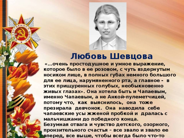 Любовь Шевцова  «…очень простодушное и умное выражение, которое было в ее розовом, с чуть вздернутым носиком лице, в полных губах немного большого для ее лица, нарумяненного рта, а главное - в этих прищуренных голубых, необыкновенно живых глазах». Она хотела быть и Чапаевым, именно Чапаевым, а не Анкой-пулеметчицей, потому что, как выяснилось, она тоже презирала девчонок. Она наводила себе чапаевские усы жженой пробкой и дралась с мальчишками до победного конца. Безумная отвага и чувство детского, озорного, пронзительного счастья – все звало и звало ее вперед, все выше, чтобы всегда было что-то новое и чтобы всегда нужно было к чему-то стремиться. Теперь она бредила подвигами на фронте: она будет летчиком или военным фельдшером на худой конец, - но выяснилось, что она будет разведчицей-радисткой в тылу врага, и это, конечно, было лучше всего».  