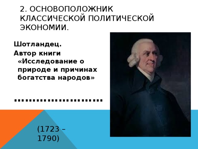 2. Основоположник классической политической экономии. Шотландец. Автор книги «Исследование о природе и причинах богатства народов»   …………………… (1723 – 1790) 