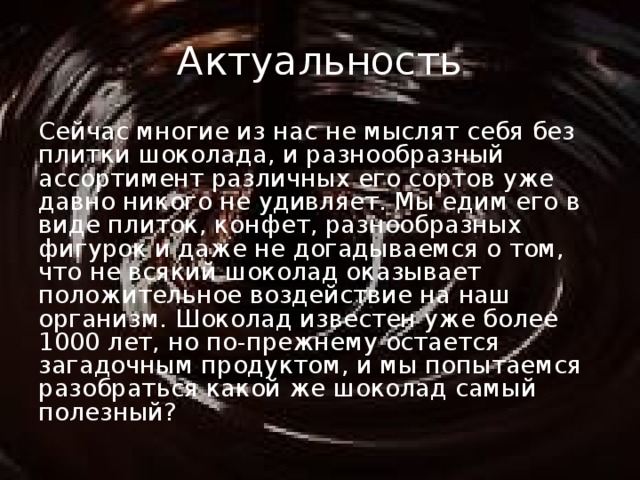 Актуальность Сейчас многие из нас не мыслят себя без плитки шоколада, и разнообразный ассортимент различных его сортов уже давно никого не удивляет. Мы едим его в виде плиток, конфет, разнообразных фигурок и даже не догадываемся о том, что не всякий шоколад оказывает положительное воздействие на наш организм. Шоколад известен уже более 1000 лет, но по-прежнему остается загадочным продуктом, и мы попытаемся разобраться какой же шоколад самый полезный? 