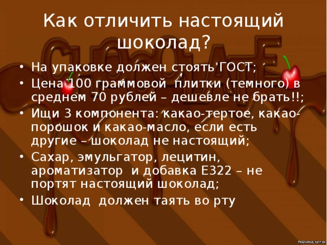 Как отличить настоящий шоколад? На упаковке должен стоять ГОСТ; Цена 100 граммовой плитки (темного) в среднем 70 рублей – дешевле не брать!!; Ищи 3 компонента: какао-тертое, какао-порошок и какао-масло, если есть другие – шоколад не настоящий; Сахар, эмульгатор, лецитин, ароматизатор и добавка Е322 – не портят настоящий шоколад; Шоколад должен таять во рту 