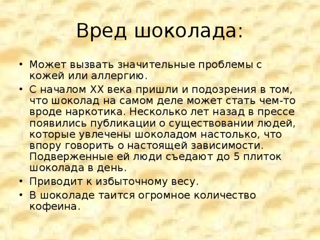 Вред шоколада: Может вызвать значительные проблемы с кожей или аллергию. С началом ХХ века пришли и подозрения в том, что шоколад на самом деле может стать чем-то вроде наркотика. Несколько лет назад в прессе появились публикации о существовании людей, которые увлечены шоколадом настолько, что впору говорить о настоящей зависимости. Подверженные ей люди съедают до 5 плиток шоколада в день. Приводит к избыточному весу. В шоколаде таится огромное количество кофеина.  