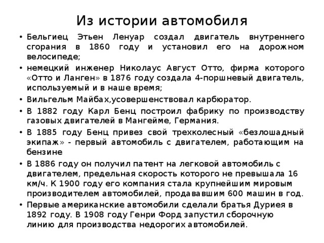 Из истории автомобиля Бельгиец Этьен Ленуар создал двигатель внутреннего сгорания в 1860 году и установил его на дорожном велосипеде; немецкий инженер Николаус Август Отто, фирма которого «Отто и Ланген» в 1876 году создала 4-поршневый двигатель, используемый и в наше время; Вильгельм Майбах,усовершенствовал карбюратор. В 1882 году Карл Бенц построил фабрику по производству газовых двигателей в Мангейме, Германия. В 1885 году Бенц привез свой трехколесный «безлошадный экипаж» - первый автомобиль с двигателем, работающим на бензине В 1886 году он получил патент на легковой автомобиль с двигателем, предельная скорость которого не превышала 16 км/ч. К 1900 году его компания стала крупнейшим мировым производителем автомобилей, продававшим 600 машин в год. Первые американские автомобили сделали братья Дуриея в 1892 году. В 1908 году Генри Форд запустил сборочную линию для производства недорогих автомобилей. 