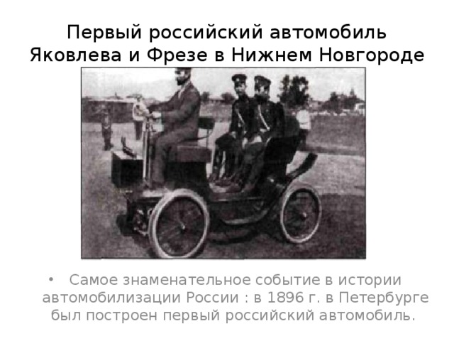 Первый российский автомобиль Яковлева и Фрезе в Нижнем Новгороде Самое знаменательное событие в истории автомобилизации России : в 1896 г. в Петербурге был построен первый российский автомобиль. 