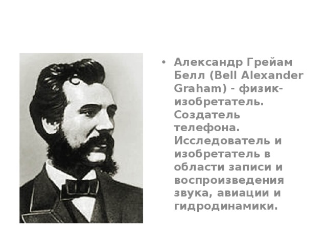 Александр Грейам Белл (Bell Alexander Graham) - физик-изобретатель. Создатель телефона.  Исследователь и изобретатель в области записи и воспроизведения звука, авиации и гидродинамики. 
