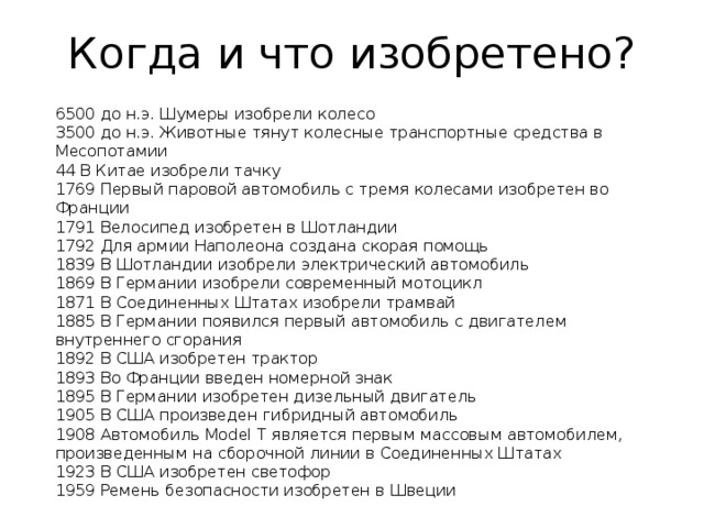 Когда и что изобретено?  6500 до н.э. Шумеры изобрели колесо  3500 до н.э. Животные тянут колесные транспортные средства в Месопотамии  44 В Китае изобрели тачку  1769 Первый паровой автомобиль с тремя колесами изобретен во Франции  1791 Велосипед изобретен в Шотландии  1792 Для армии Наполеона создана скорая помощь  1839 В Шотландии изобрели электрический автомобиль  1869 В Германии изобрели современный мотоцикл  1871 В Соединенных Штатах изобрели трамвай  1885 В Германии появился первый автомобиль с двигателем внутреннего сгорания  1892 В США изобретен трактор  1893 Во Франции введен номерной знак  1895 В Германии изобретен дизельный двигатель  1905 В США произведен гибридный автомобиль  1908 Автомобиль Model T является первым массовым автомобилем, произведенным на сборочной линии в Соединенных Штатах  1923 В США изобретен светофор  1959 Ремень безопасности изобретен в Швеции 
