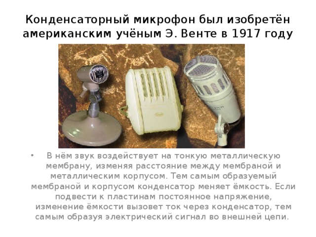 Конденсаторный микрофон был изобретён американским учёным Э. Венте в 1917 году   В нём звук воздействует на тонкую металлическую мембрану, изменяя расстояние между мембраной и металлическим корпусом. Тем самым образуемый мембраной и корпусом конденсатор меняет ёмкость. Если подвести к пластинам постоянное напряжение, изменение ёмкости вызовет ток через конденсатор, тем самым образуя электрический сигнал во внешней цепи. 