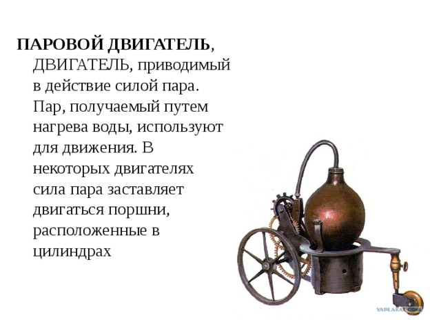 ПАРОВОЙ ДВИГАТЕЛЬ , ДВИГАТЕЛЬ, приводимый в действие силой пара. Пар, получаемый путем нагрева воды, используют для движения. В некоторых двигателях сила пара заставляет двигаться поршни, расположенные в цилиндрах 