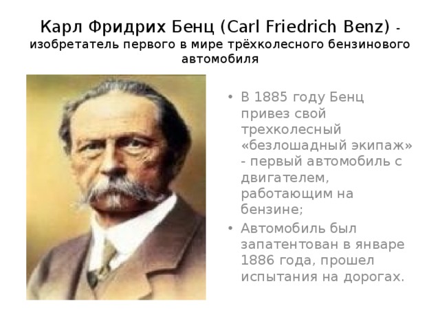 Карл Фридрих Бенц (Carl Friedrich Benz) - изобретатель первого в мире трёхколесного бензинового автомобиля В 1885 году Бенц привез свой трехколесный «безлошадный экипаж» - первый автомобиль с двигателем, работающим на бензине; Автомобиль был запатентован в январе 1886 года, прошел испытания на дорогах. 