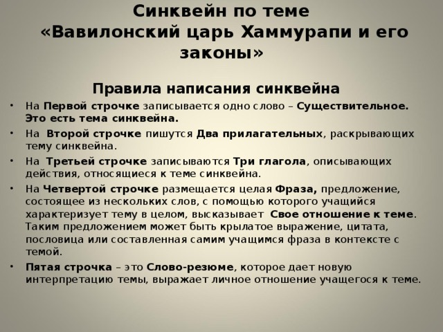 Синквейн по теме  «Вавилонский царь Хаммурапи и его законы»   Правила написания синквейна На Первой строчке записывается одно слово – Существительное. Это есть тема синквейна. На Второй строчке пишутся Два прилагательных , раскрывающих тему синквейна. На Третьей строчке записываются Три глагола , описывающих действия, относящиеся к теме синквейна. На Четвертой строчке размещается целая Фраза, предложение, состоящее из нескольких слов, с помощью которого учащийся характеризует тему в целом, высказывает Свое отношение к теме . Таким предложением может быть крылатое выражение, цитата, пословица или составленная самим учащимся фраза в контексте с темой. Пятая строчка – это Слово-резюме , которое дает новую интерпретацию темы, выражает личное отношение учащегося к теме.  