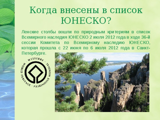 Когда внесены в список ЮНЕСКО? Ленские столбы вошли по природным критериям в список Всемирного наследия ЮНЕСКО 2 июля 2012 года в ходе 36-й сессии Комитета по Всемирному наследию ЮНЕСКО, которая прошла с 22 июня по 6 июля 2012 года в Санкт-Петербурге. 