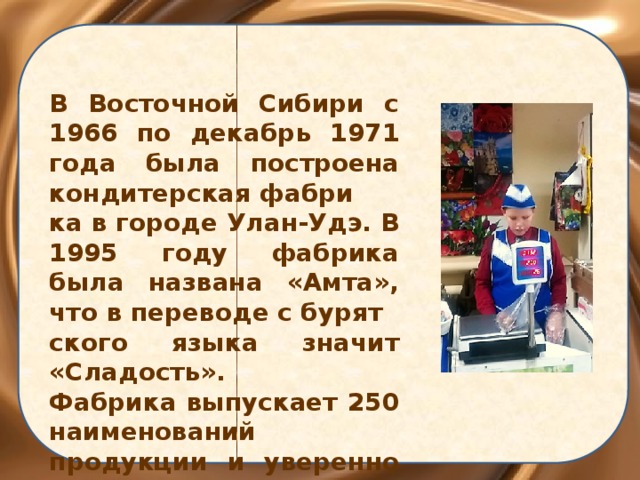 В Восточной Сибири с 1966 по декабрь 1971 года была построена кондитерская фабри ка в городе Улан-Удэ. В 1995 году фабрика была названа «Амта», что в переводе с бурят ского языка значит «Сладость». Фабрика выпускает 250 наименований продукции и уверенно занимает лидирующие позиции. 