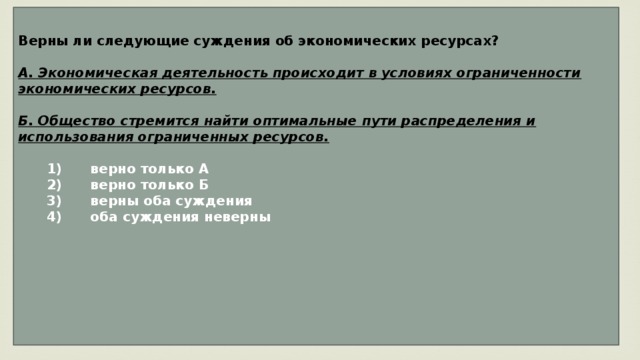 Верны ли следующие суждения об экономических ресурсах?  А. Экономическая деятельность происходит в условиях ограниченности экономических ресурсов.  Б. Общество стремится найти оптимальные пути распределения и использования ограниченных ресурсов.     1)  верно только А    2)  верно только Б    3)  верны оба суждения    4)  оба суждения неверны       