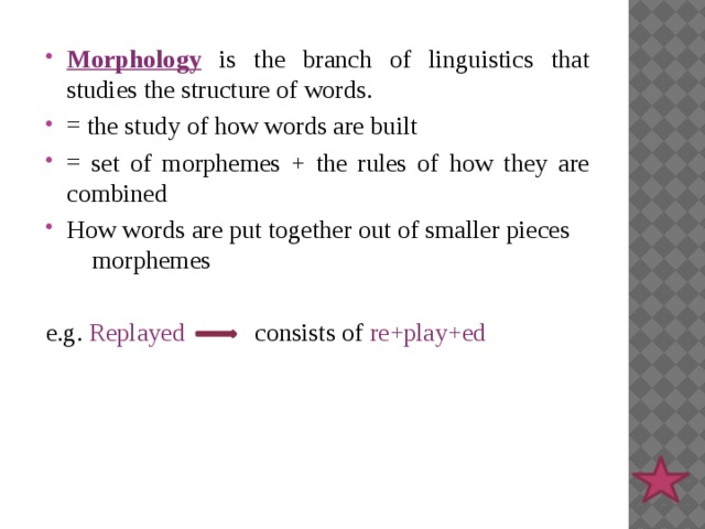 Morphology is the branch of linguistics that studies the structure of words. = the study of how words are built = set of morphemes + the rules of how they are combined How words are put together out of smaller pieces morphemes e.g. Replayed consists of re+play+ed 