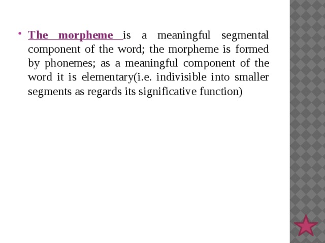 The morpheme is a meaningful segmental component of the word; the morpheme is formed by phonemes; as a meaningful component of the word it is elementary(i.e. indivisible into smaller segments as regards its significative function) 