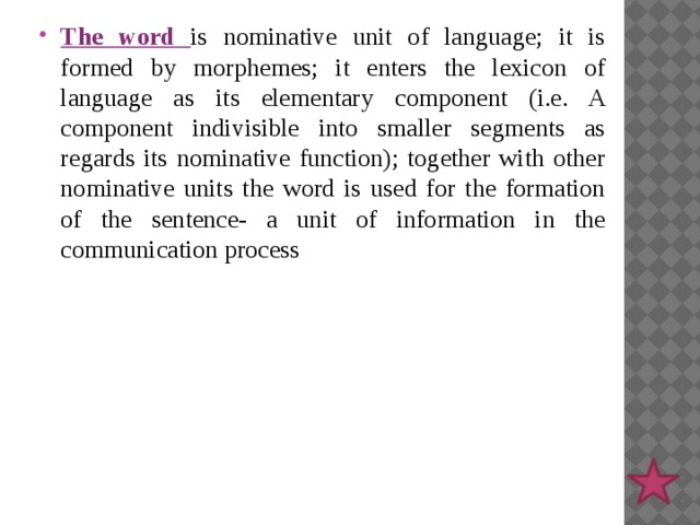 The word is nominative unit of language; it is formed by morphemes; it enters the lexicon of language as its elementary component (i.e. A component indivisible into smaller segments as regards its nominative function); together with other nominative units the word is used for the formation of the sentence- a unit of information in the communication process 