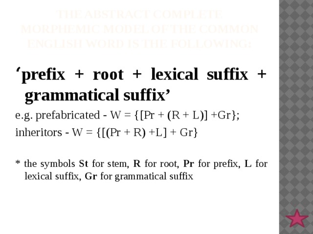 The abstract complete morphemic model of the common English word is the following: ‘ prefix + root + lexical suffix + grammatical suffix’ e.g. prefabricated - W = {[Pr + (R + L)] +Gr}; inheritors - W = {[(Pr + R) +L] + Gr} * the symbols St for stem, R for root, Pr for prefix, L for lexical suffix, Gr for grammatical suffix 