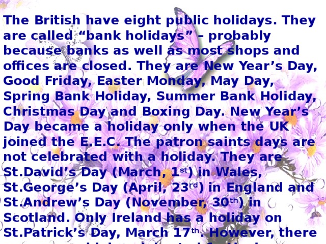 The British have eight public holidays. They are called “bank holidays” – probably because banks as well as most shops and offices are closed. They are New Year’s Day, Good Friday, Easter Monday, May Day, Spring Bank Holiday, Summer Bank Holiday, Christmas Day and Boxing Day. New Year’s Day became a holiday only when the UK joined the E.E.C. The patron saints days are not celebrated with a holiday. They are St.David’s Day (March, 1 st ) in Wales, St.George’s Day (April, 23 rd ) in England and St.Andrew’s Day (November, 30 th ) in Scotland. Only Ireland has a holiday on St.Patrick’s Day, March 17 th . However, there are many widely celebrated festivals though they are not holidays. 