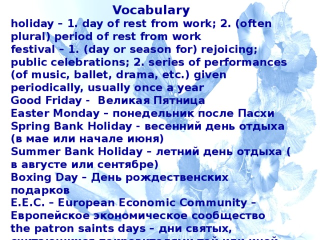 Vocabulary holiday – 1. day of rest from work; 2. (often plural) period of rest from work festival – 1. (day or season for) rejoicing; public celebrations; 2. series of performances (of music, ballet, drama, etc.) given periodically, usually once a year Good Friday - Великая Пятница Easter Monday – понедельник после Пасхи Spring Bank Holiday - весенний день отдыха (в мае или начале июня) Summer Bank Holiday – летний день отдыха ( в августе или сентябре) Boxing Day – День рождественских подарков E.E.C. – European Economic Community – Европейское экономическое сообщество the patron saints days – дни святых, считающихся покровителями той или иной части Великобритании  