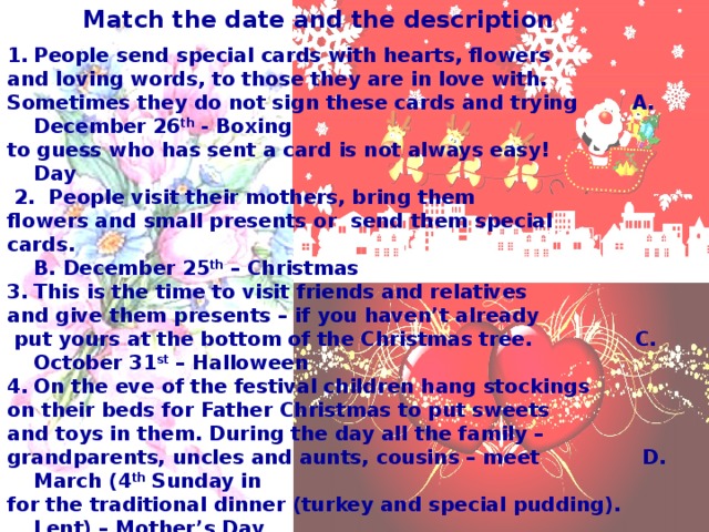 Match the date and the description People send special cards with hearts, flowers and loving words, to those they are in love with. Sometimes they do not sign these cards and trying A. December 26 th - Boxing to guess who has sent a card is not always easy! Day  2. People visit their mothers, bring them flowers and small presents or send them special cards. B. December 25 th – Christmas This is the time to visit friends and relatives and give them presents – if you haven’t already  put yours at the bottom of the Christmas tree. C. October 31 st – Halloween On the eve of the festival children hang stockings on their beds for Father Christmas to put sweets and toys in them. During the day all the family – grandparents, uncles and aunts, cousins – meet D. March (4 th Sunday in for the traditional dinner (turkey and special pudding). Lent) – Mother’s Day  5. It is a less important festival in Britain as compared with America but still many people enjoy dressing up in strange costumes and pretending they are witches or ghosts. There’s also a tradition to cut up a pumpkin E. February 14 th – to look like a frightening face and put a candle inside. St.Valentine’s Day  