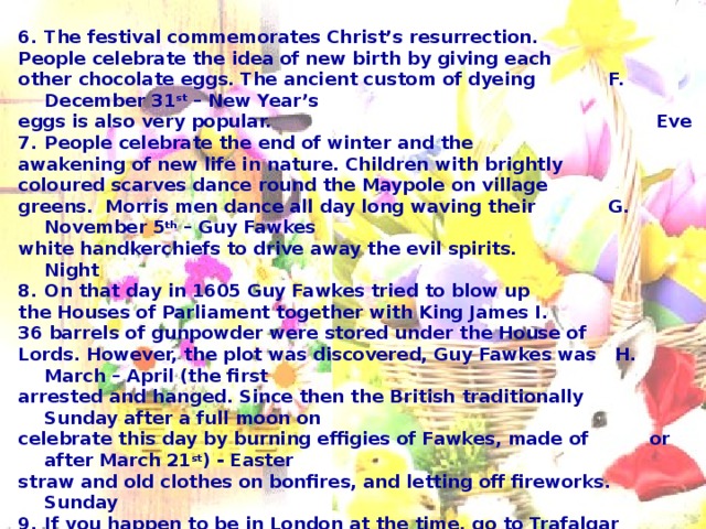 The festival commemorates Christ’s resurrection. People celebrate the idea of new birth by giving each other chocolate eggs. The ancient custom of dyeing F. December 31 st – New Year’s eggs is also very popular. Eve People celebrate the end of winter and the awakening of new life in nature. Children with brightly coloured scarves dance round the Maypole on village greens. Morris men dance all day long waving their G. November 5 th – Guy Fawkes white handkerchiefs to drive away the evil spirits. Night On that day in 1605 Guy Fawkes tried to blow up the Houses of Parliament together with King James I. 36 barrels of gunpowder were stored under the House of Lords. However, the plot was discovered, Guy Fawkes was H. March – April (the first arrested and hanged. Since then the British traditionally Sunday after a full moon on celebrate this day by burning effigies of Fawkes, made of or after March 21 st ) - Easter straw and old clothes on bonfires, and letting off fireworks. Sunday If you happen to be in London at the time, go to Trafalgar Square and see people take a shower in the fountains there! The great Christmas tree is a traditional gift from Norway. In Scotland, Hogmanay (the Scottish name for this festival) is the biggest festival of the year. The dancing goes on all night. I. May 1 st – May day  