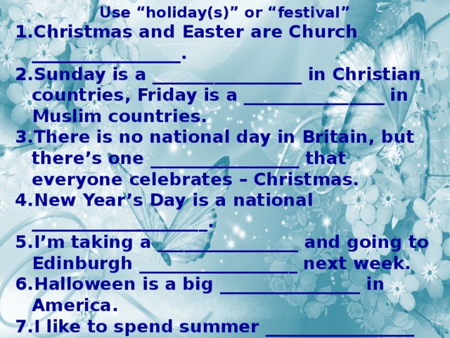 Use “holiday(s)” or “festival” Christmas and Easter are Church _________________. Sunday is a _________________ in Christian countries, Friday is a ________________ in Muslim countries. There is no national day in Britain, but there’s one _________________ that everyone celebrates – Christmas. New Year’s Day is a national ____________________. I’m taking a ________________ and going to Edinburgh __________________ next week. Halloween is a big ________________ in America. I like to spend summer _________________ in the country. 