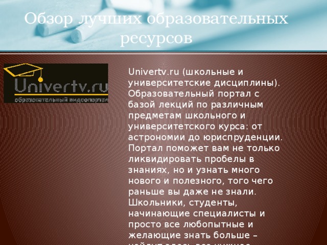 Обзор лучших образовательных ресурсов Univertv.ru (школьные и университетские дисциплины). Образовательный портал с базой лекций по различным предметам школьного и университетского курса: от астрономии до юриспруденции. Портал поможет вам не только ликвидировать пробелы в знаниях, но и узнать много нового и полезного, того чего раньше вы даже не знали. Школьники, студенты, начинающие специалисты и просто все любопытные и желающие знать больше – найдут здесь все нужное. http://univertv.ru/  