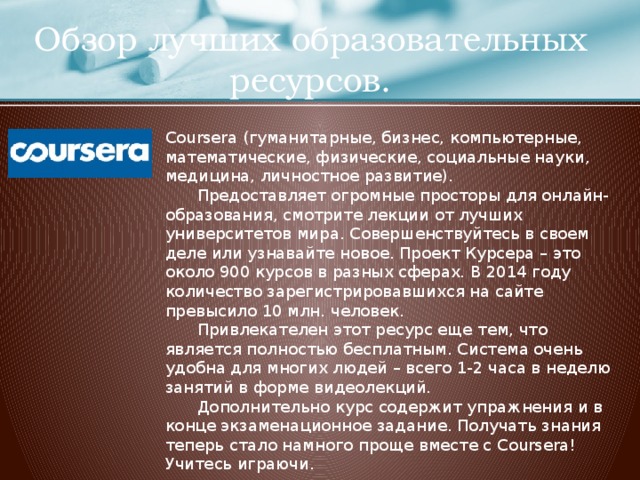 Обзор лучших образовательных ресурсов. Coursera (гуманитарные, бизнес, компьютерные, математические, физические, социальные науки, медицина, личностное развитие).  Предоставляет огромные просторы для онлайн-образования, смотрите лекции от лучших университетов мира. Совершенствуйтесь в своем деле или узнавайте новое. Проект Курсера – это около 900 курсов в разных сферах. В 2014 году количество зарегистрировавшихся на сайте превысило 10 млн. человек.  Привлекателен этот ресурс еще тем, что является полностью бесплатным. Система очень удобна для многих людей – всего 1-2 часа в неделю занятий в форме видеолекций.  Дополнительно курс содержит упражнения и в конце экзаменационное задание. Получать знания теперь стало намного проще вместе с Coursera! Учитесь играючи. https://ru.coursera.org/  