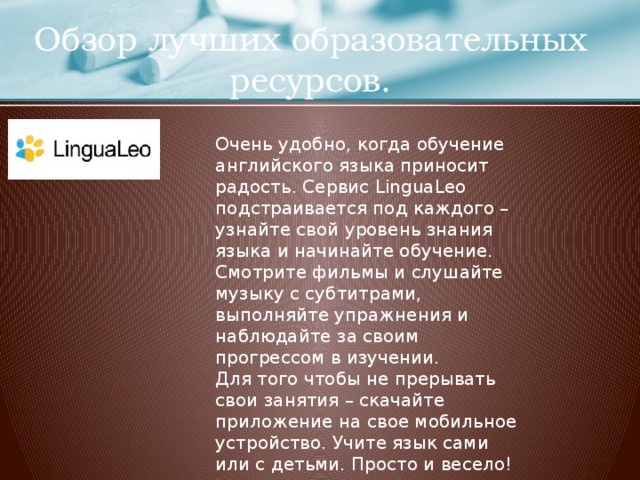 Обзор лучших образовательных ресурсов. Очень удобно, когда обучение английского языка приносит радость. Сервис LinguaLeo подстраивается под каждого – узнайте свой уровень знания языка и начинайте обучение. Смотрите фильмы и слушайте музыку с субтитрами, выполняйте упражнения и наблюдайте за своим прогрессом в изучении. Для того чтобы не прерывать свои занятия – скачайте приложение на свое мобильное устройство. Учите язык сами или с детьми. Просто и весело! http://lingualeo.com/  