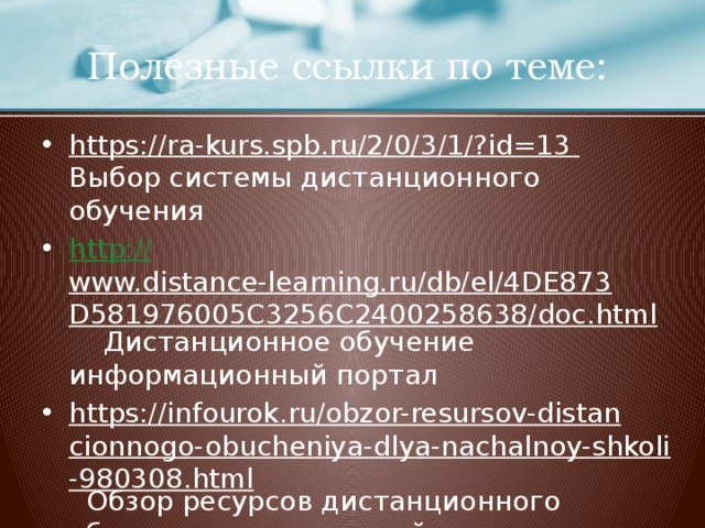 Полезные ссылки по теме: https://ra-kurs.spb.ru/2/0/3/1/?id=13 Выбор системы дистанционного обучения http:// www.distance-learning.ru/db/el/4DE873D581976005C3256C2400258638/doc.html Дистанционное обучение информационный портал https://infourok.ru/obzor-resursov-distancionnogo-obucheniya-dlya-nachalnoy-shkoli-980308.html Обзор ресурсов дистанционного обучения для начальной школы  