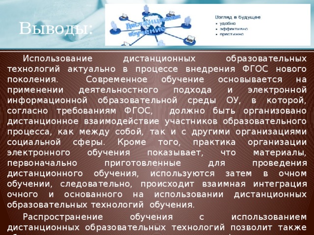 Выводы:  Использование дистанционных образовательных технологий актуально в процессе внедрения ФГОС нового поколения. Современное обучение основывается на применении деятельностного подхода и электронной информационной образовательной среды ОУ, в которой, согласно требованиям ФГОС, должно быть организовано дистанционное взаимодействие участников образовательного процесса, как между собой, так и с другими организациями социальной сферы. Кроме того, практика организации электронного обучения показывает, что материалы, первоначально приготовленные для проведения дистанционного обучения, используются затем в очном обучении, следовательно, происходит взаимная интеграция очного и основанного на использовании дистанционных образовательных технологий обучения.  Распространение обучения с использованием дистанционных образовательных технологий позволит также обеспечить вхождение в международное информационное и коммуникационное пространство.  