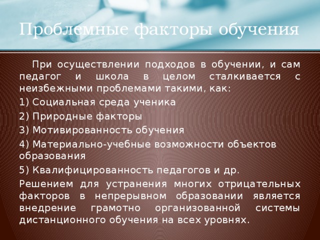 Проблемные факторы обучения  При осуществлении подходов в обучении, и сам педагог и школа в целом сталкивается с неизбежными проблемами такими, как: 1) Социальная среда ученика 2) Природные факторы 3) Мотивированность обучения 4) Материально-учебные возможности объектов образования 5) Квалифицированность педагогов и др. Решением для устранения многих отрицательных факторов в непрерывном образовании является внедрение грамотно организованной системы дистанционного обучения на всех уровнях.  