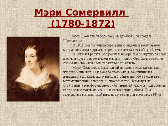 Мэри Сомервилл  (1780-1872) Мэри Сомервилл родилась 26 декабря 1780 года в Шотландии.  В 1811 она получила серебряную медаль в популярном математическом журнале за решение поставленной проблемы. Ее научная репутацию росла и вскоре она обнаружила себя в одном кругу с известными математиками. Она была известна своим исключительным талантом разъяснять.  Мэри Сомервиль была одной из самых замечательных женщин - ученых. Она начала свою жизнь как типичная девушка из шотландского высшего общества. Но ее отличали математические интересы и способности. Несмотря на отсутствие у нее формального обучения, ей удалось подготовить интересные математические и физические работы. Она занималась математикой вплоть до ее смерти в возрасте 98 лет. 