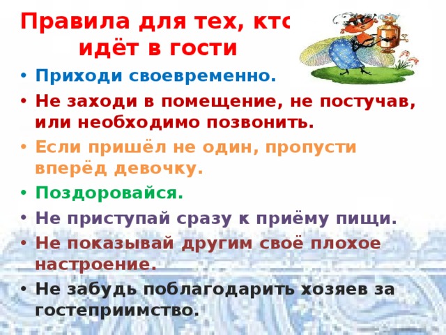 Правила для тех, кто идёт в гости Приходи своевременно. Не заходи в помещение, не постучав, или необходимо позвонить. Если пришёл не один, пропусти вперёд девочку. Поздоровайся. Не приступай сразу к приёму пищи. Не показывай другим своё плохое настроение. Не забудь поблагодарить хозяев за гостеприимство. 