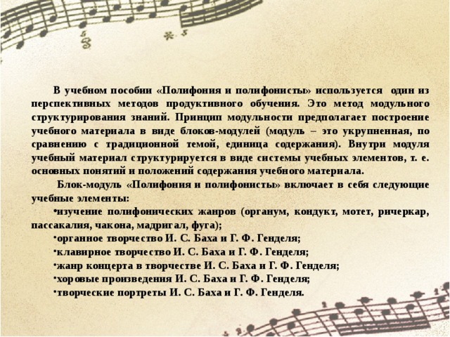       В учебном пособии «Полифония и полифонисты» используется один из перспективных методов продуктивного обучения. Это метод модульного структурирования знаний. Принцип модульности предполагает построение учебного материала в виде блоков-модулей (модуль – это укрупненная, по сравнению с традиционной темой, единица содержания). Внутри модуля учебный материал структурируется в виде системы учебных элементов, т. е. основных понятий и положений содержания учебного материала.  Блок-модуль «Полифония и полифонисты» включает в себя следующие учебные элементы: изучение полифонических жанров (органум, кондукт, мотет, ричеркар, пассакалия, чакона, мадригал, фуга); органное творчество И. С. Баха и Г. Ф. Генделя; клавирное творчество И. С. Баха и Г. Ф. Генделя; жанр концерта в творчестве И. С. Баха и Г. Ф. Генделя; хоровые произведения И. С. Баха и Г. Ф. Генделя; творческие портреты И. С. Баха и Г. Ф. Генделя.                                        