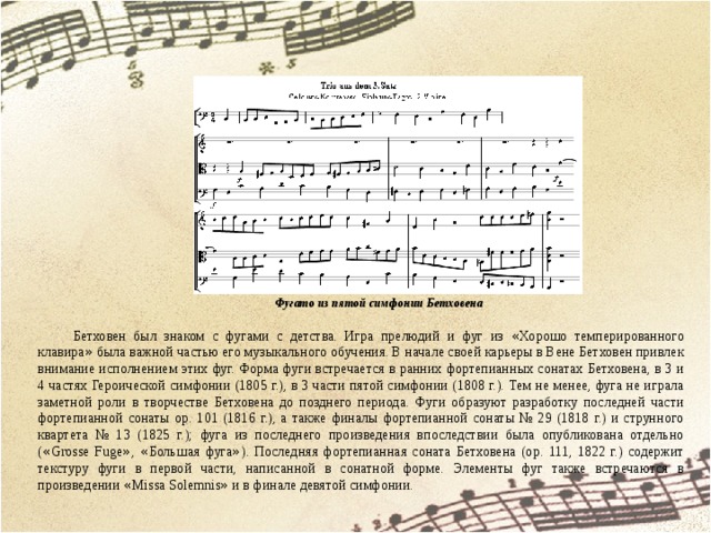                                                      Фугато из пятой симфонии Бетховена Бетховен был знаком с фугами с детства. Игра прелюдий и фуг из « Хорошо темперированного клавира » была важной частью его музыкального обучения. В начале своей карьеры в Вене Бетховен привлек внимание исполнением этих фуг. Форма фуги встречается в ранних фортепианных сонатах Бетховена, в 3 и 4 частях Героической симфонии (1805 г.), в 3 части пятой симфонии (1808 г.). Тем не менее, фуга не играла заметной роли в творчестве Бетховена до позднего периода. Фуги образуют разработку последней части фортепианной сонаты op. 101 (1816 г.), а также финалы фортепианной сонаты № 29 (1818 г.) и струнного квартета № 13 (1825 г.); фуга из последнего произведения впоследствии была опубликована отдельно ( « Grosse Fuge » , « Большая фуга » ). Последняя фортепианная соната Бетховена (op. 111, 1822 г.) содержит текстуру фуги в первой части, написанной в сонатной форме. Элементы фуг также встречаются в произведении « Missa Solemnis » и в финале девятой симфонии. 