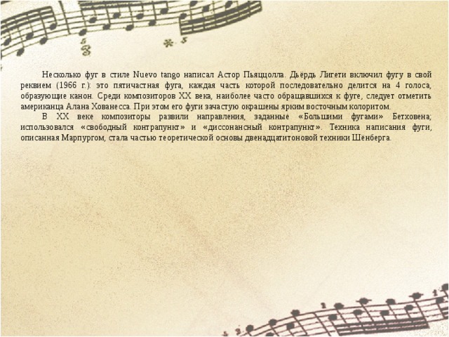 Несколько фуг в стиле Nuevo tango написал Астор Пьяццолла. Дьёрдь Лигети включил фугу в свой реквием (1966 г.): это пятичастная фуга, каждая часть которой последовательно делится на 4 голоса, образующие канон. Среди композиторов XX века, наиболее часто обращавшихся к фуге, следует отметить американца Алана Хованесса. При этом его фуги зачастую окрашены ярким восточным колоритом. В XX веке композиторы развили направления, заданные « Большими фугами » Бетховена; использовался « свободный контрапункт » и « диссонансный контрапункт » . Техника написания фуги, описанная Марпургом, стала частью теоретической основы двенадцатитоновой техники Шёнберга. 
