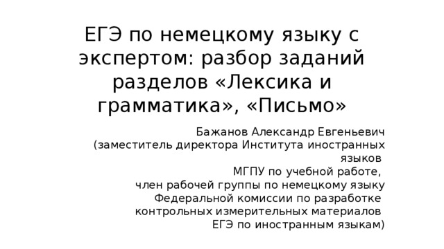 ЕГЭ по немецкому языку с экспертом: разбор заданий разделов «Лексика и грамматика», «Письмо» Бажанов Александр Евгеньевич (заместитель директора Института иностранных языков МГПУ по учебной работе, член рабочей группы по немецкому языку Федеральной комиссии по разработке контрольных измерительных материалов ЕГЭ по иностранным языкам) 