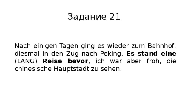 Задание 21 Nach einigen Tagen ging es wieder zum Bahnhof, diesmal in den Zug nach Peking. Es stand eine (LANG) Reise bevor , ich war aber froh, die chinesische Hauptstadt zu sehen. 